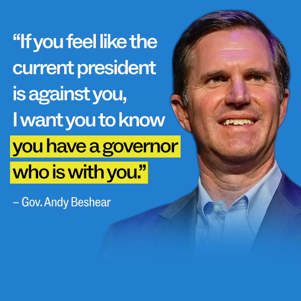 "If you feel like the current president is against you, I want you to know you have a governor who is with you." - Gov. Andy Beshear