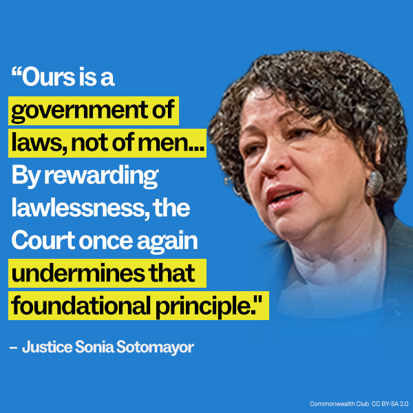 “Ours is a government of laws, not of men...By rewarding lawlessness, the Court once again undermines that foundational principle.”  – Justice Sonia Sotomayor
