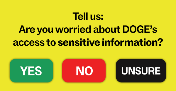 Tell us: Are you worried about DOGE’s access to sensitive information?  [YES] [NO] [UNSURE]