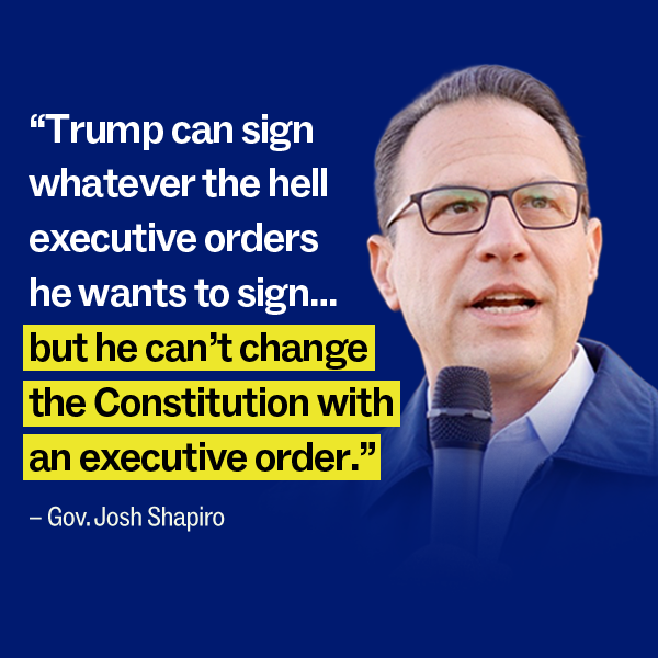 "Trump can sign whatever the hell executive orders he wants to sign…but he can’t change the Constitution with an executive order." – Gov. Josh Shapiro 