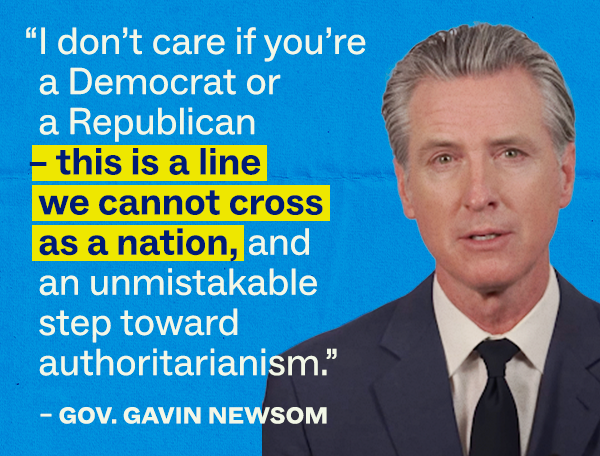 "I don’t care if you’re a Democrat or a Republican – this is a line we cannot cross as a nation, and an unmistakable step toward authoritarianism." –Gov. Gavin Newsom