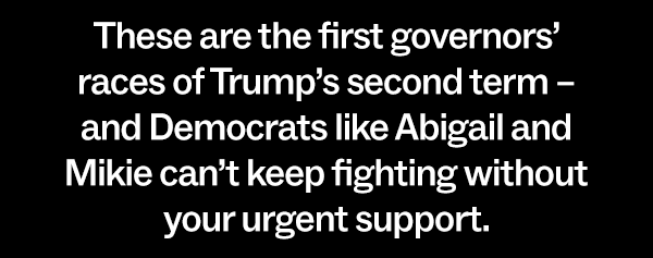 These are the first governors' races of Trump's second term – and Democrats like Abigail and Mikie can't keep fighting without you urgent support.