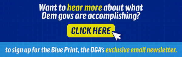 Want to hear more about what Dem govs are accomplishing? [CLICK HERE] Sign up for the Blue Print, the DGA’s exclusive email newsletter.