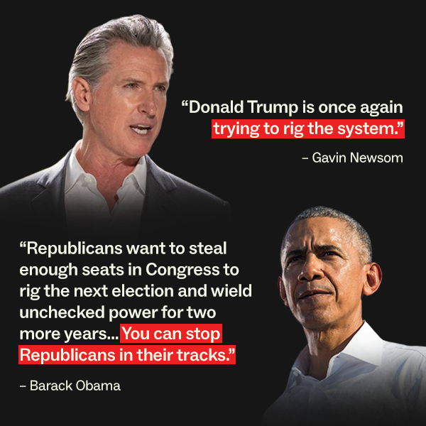 "Donald Trump is once again trying to rig the system." - Gavin Newsom "Republicans want to steal enough seats in Congress to rig the next election and wield unchecked pwoer for two more years... You can stop Republicans in their tracks." - Barack Obama