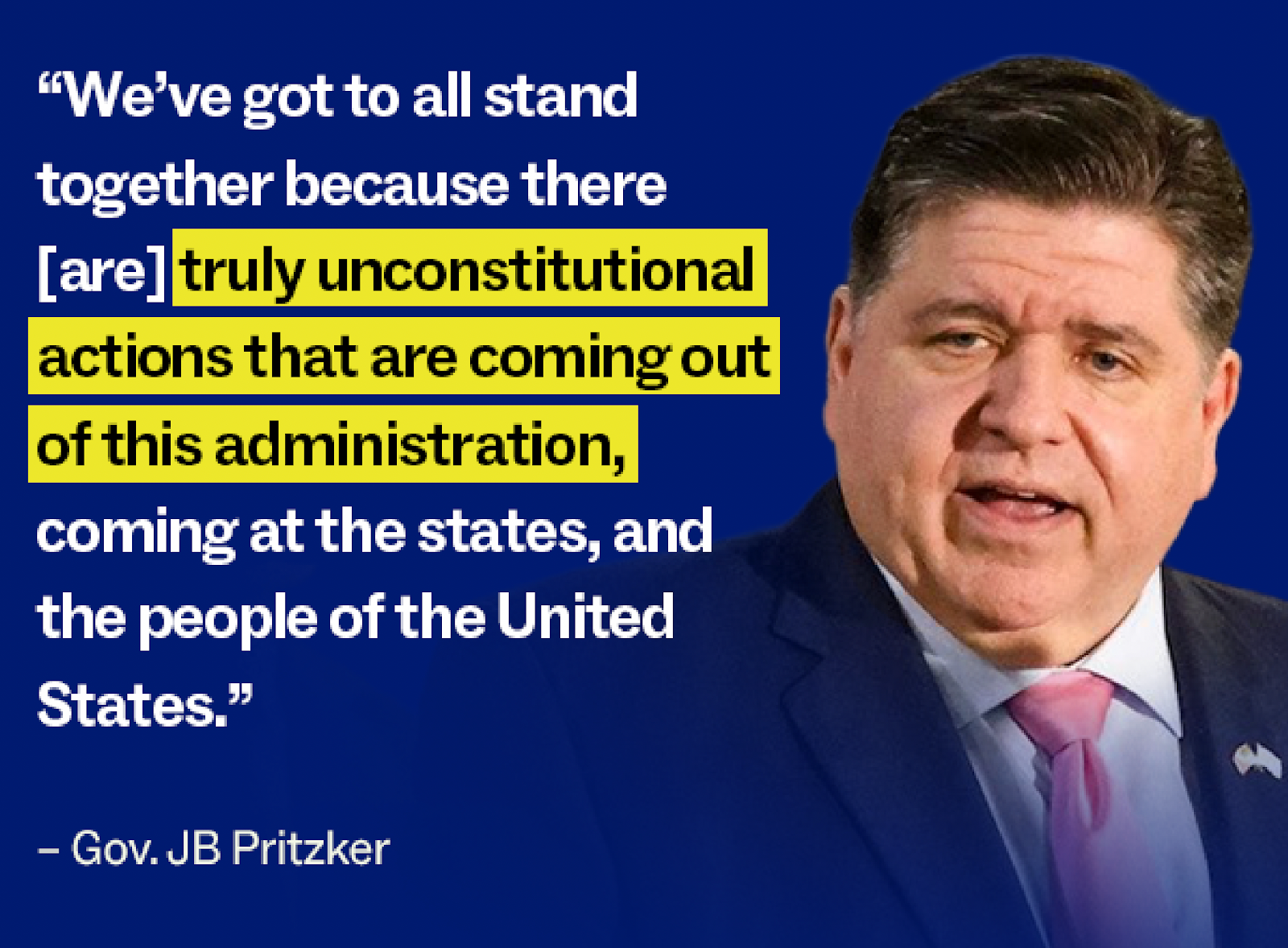 "We have got to all stand together because there [are] truly unconstitutional actions that are coming out out of this administration,  coming at the states, and the people of the United States." – Gov. JB Pritzker
