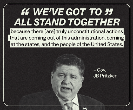 "We have got to all stand together because there [are] truly unconstitutional actions that are coming out out of this administration,  coming at the states, and the people of the United States." – Gov. JB Pritzker