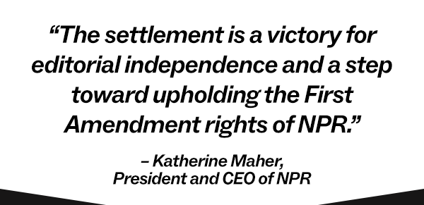 The settlement is a victory for editorial independence and a step toward upholding the First Amendment rights of NPR. – Katherine Maher, President and CEO of NPR