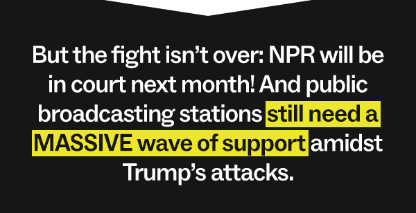 But the fight isn’t over. NPR will be in court next month! And public broadcasting stations still need a MASSIVE wave of support amidst Trump’s attacks.