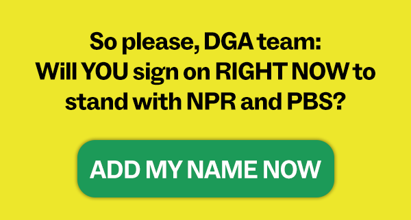 So please, DGA Team: Will YOU sign on RIGHT NOW to stand with NPR and PBS? ADD MY NAME NOW