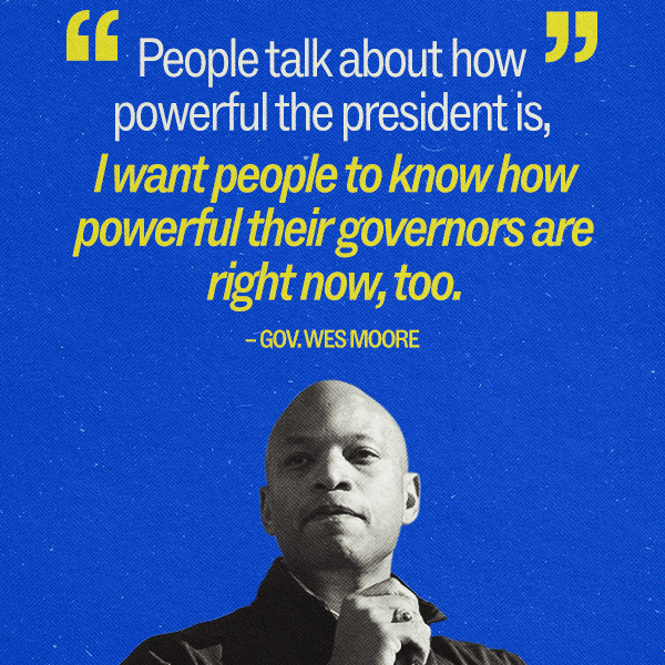 "People talk about how powerful the president is, I want people to know how powerful their governors are right now, too." –  Gov. Wes Moore