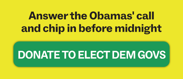 Answer the Obamas call and chip in before midnight. DONATE TO ELECT DEM GOVS