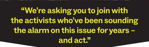 “We're asking you to join with the activists who've been sounding the alarm on this issue for years – and act.”