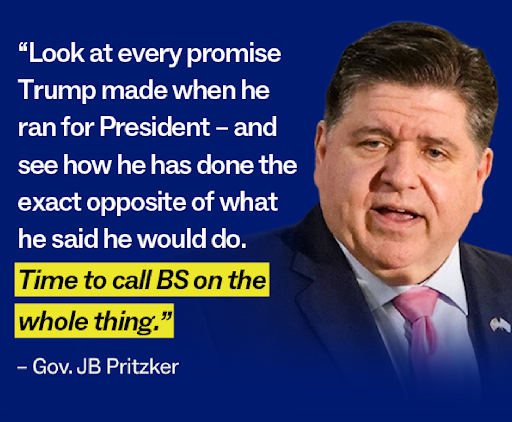 "Look at every promise Trump made when he ran for President - and see how he has done the exact opposite of what he said he would do. Time to call BS on the whole thing." – Gov. JB Pritzker