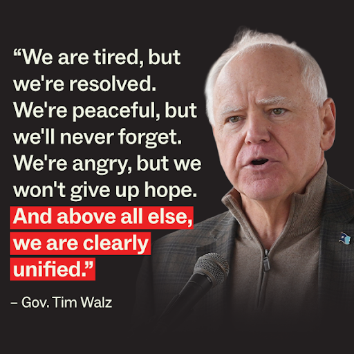 Gov. Tim Walz "We are tired, but we're resolved. We're peaceful, but we'll never forget. We're angry, but we won't give up hope.  And above all else, we are clearly unified." 