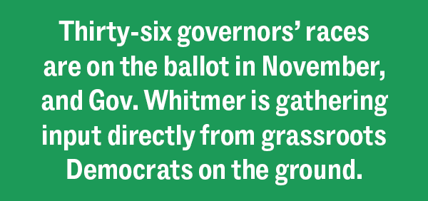 Thirty-six governors’ races are on the ballot in November, and Gov. Whitmer is gathering input directly from grassroots Democrats on the ground.
