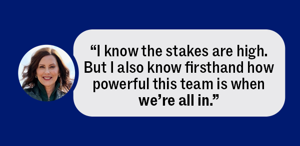 Gov. Whitmer: “I know the stakes are high. But I also know firsthand how powerful this team is when we’re all in.”